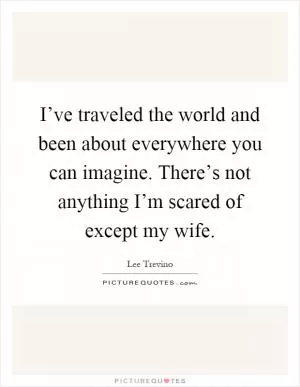I’ve traveled the world and been about everywhere you can imagine. There’s not anything I’m scared of except my wife Picture Quote #1