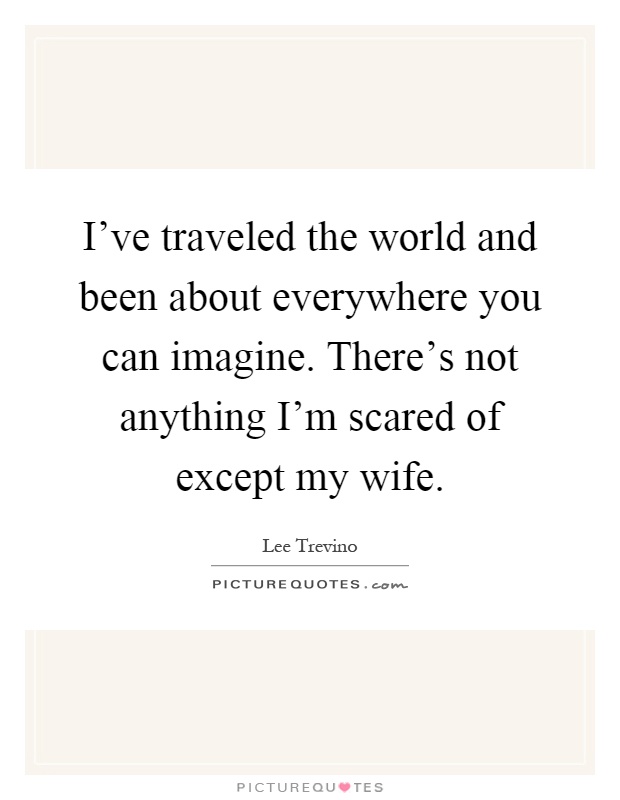 I've traveled the world and been about everywhere you can imagine. There's not anything I'm scared of except my wife Picture Quote #1