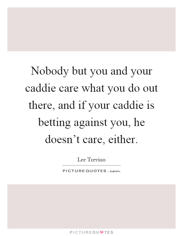 Nobody but you and your caddie care what you do out there, and if your caddie is betting against you, he doesn't care, either Picture Quote #1