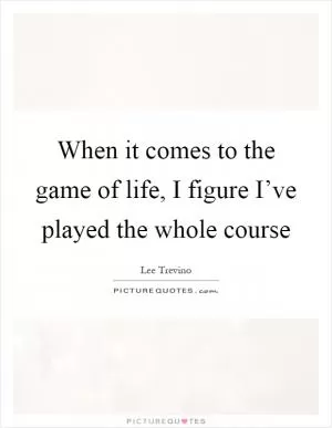 When it comes to the game of life, I figure I’ve played the whole course Picture Quote #1