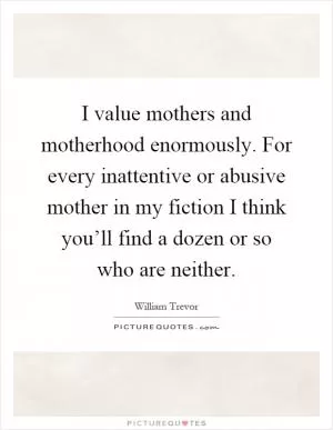 I value mothers and motherhood enormously. For every inattentive or abusive mother in my fiction I think you’ll find a dozen or so who are neither Picture Quote #1