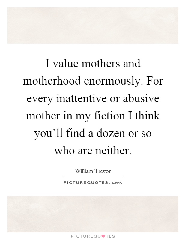 I value mothers and motherhood enormously. For every inattentive or abusive mother in my fiction I think you'll find a dozen or so who are neither Picture Quote #1