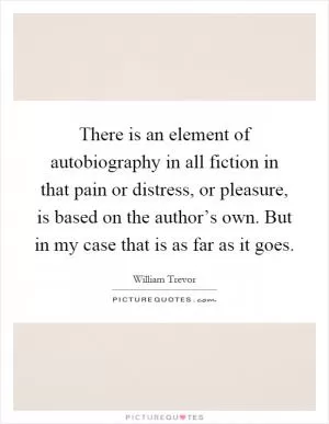 There is an element of autobiography in all fiction in that pain or distress, or pleasure, is based on the author’s own. But in my case that is as far as it goes Picture Quote #1