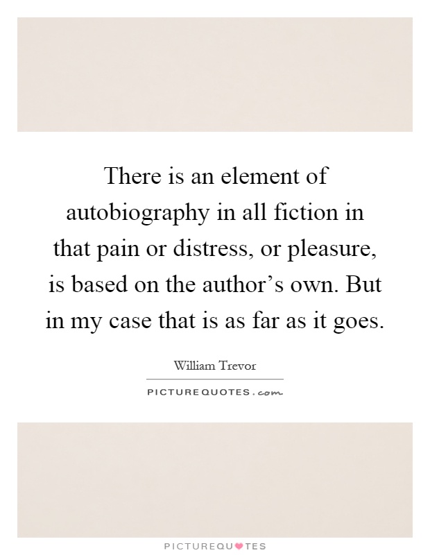 There is an element of autobiography in all fiction in that pain or distress, or pleasure, is based on the author's own. But in my case that is as far as it goes Picture Quote #1