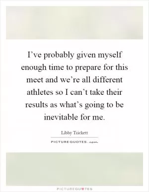 I’ve probably given myself enough time to prepare for this meet and we’re all different athletes so I can’t take their results as what’s going to be inevitable for me Picture Quote #1
