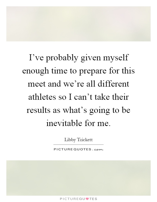 I've probably given myself enough time to prepare for this meet and we're all different athletes so I can't take their results as what's going to be inevitable for me Picture Quote #1