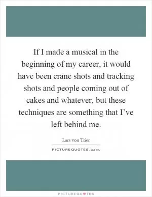 If I made a musical in the beginning of my career, it would have been crane shots and tracking shots and people coming out of cakes and whatever, but these techniques are something that I’ve left behind me Picture Quote #1
