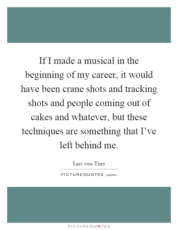 If I made a musical in the beginning of my career, it would have been crane shots and tracking shots and people coming out of cakes and whatever, but these techniques are something that I've left behind me Picture Quote #1