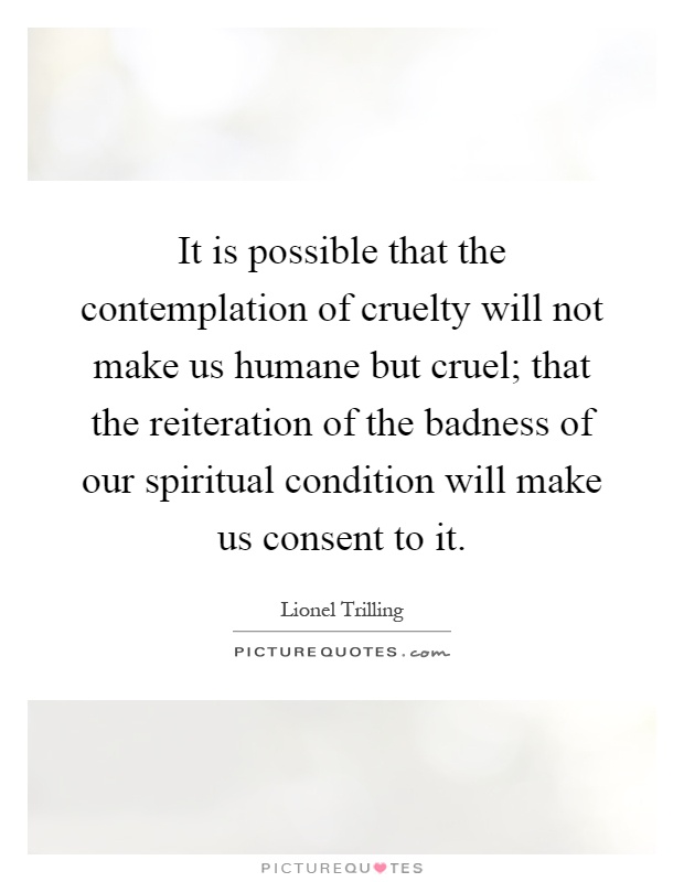 It is possible that the contemplation of cruelty will not make us humane but cruel; that the reiteration of the badness of our spiritual condition will make us consent to it Picture Quote #1