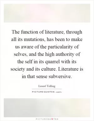 The function of literature, through all its mutations, has been to make us aware of the particularity of selves, and the high authority of the self in its quarrel with its society and its culture. Literature is in that sense subversive Picture Quote #1