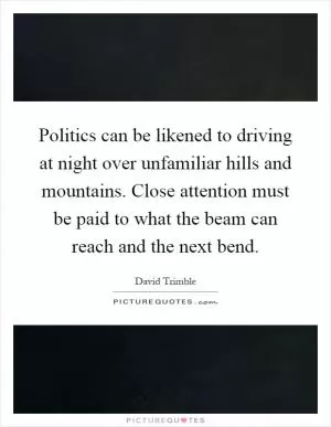 Politics can be likened to driving at night over unfamiliar hills and mountains. Close attention must be paid to what the beam can reach and the next bend Picture Quote #1