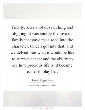 Finally, after a lot of searching and digging, it was simply the love of family that gave me a road into the character. Once I got into that, and we delved into what it would be like to survive cancer and the ability to see how precious life is, it became easier to play her Picture Quote #1