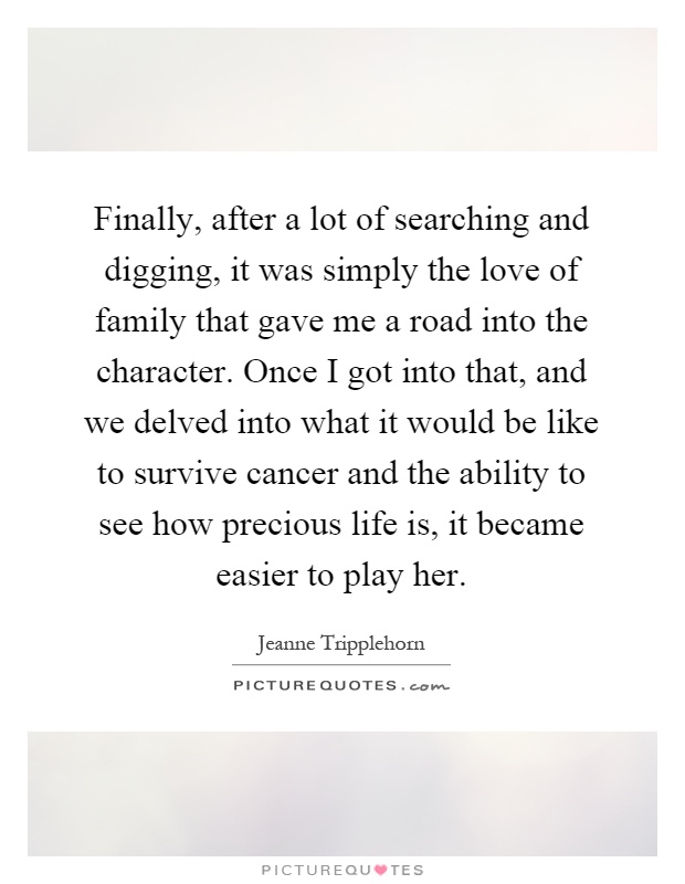 Finally, after a lot of searching and digging, it was simply the love of family that gave me a road into the character. Once I got into that, and we delved into what it would be like to survive cancer and the ability to see how precious life is, it became easier to play her Picture Quote #1