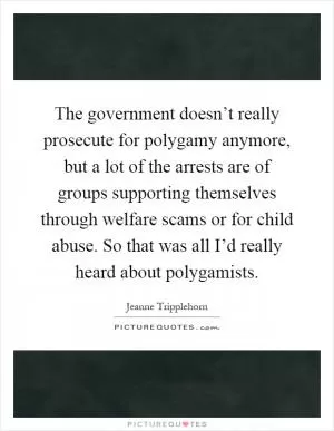 The government doesn’t really prosecute for polygamy anymore, but a lot of the arrests are of groups supporting themselves through welfare scams or for child abuse. So that was all I’d really heard about polygamists Picture Quote #1