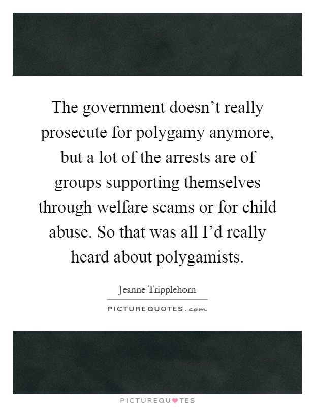 The government doesn't really prosecute for polygamy anymore, but a lot of the arrests are of groups supporting themselves through welfare scams or for child abuse. So that was all I'd really heard about polygamists Picture Quote #1