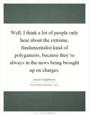 Well, I think a lot of people only hear about the extreme, fundamentalist kind of polygamists, because they’re always in the news being brought up on charges Picture Quote #1