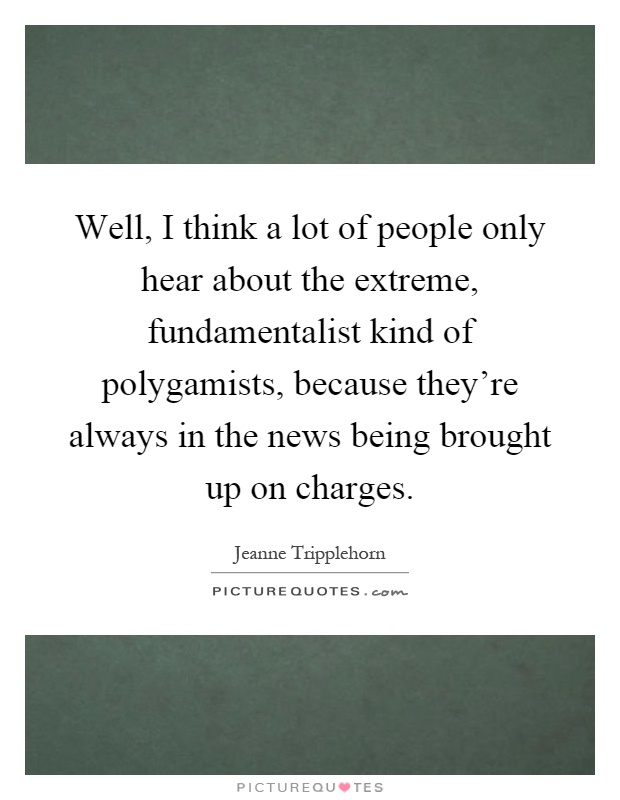 Well, I think a lot of people only hear about the extreme, fundamentalist kind of polygamists, because they're always in the news being brought up on charges Picture Quote #1