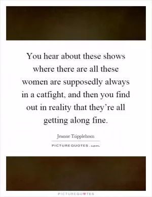 You hear about these shows where there are all these women are supposedly always in a catfight, and then you find out in reality that they’re all getting along fine Picture Quote #1