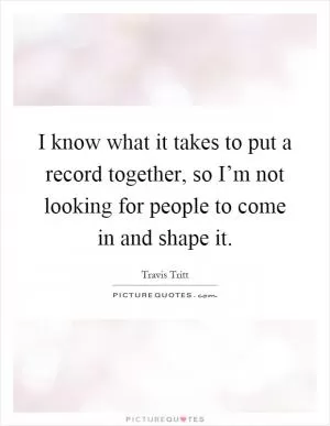 I know what it takes to put a record together, so I’m not looking for people to come in and shape it Picture Quote #1