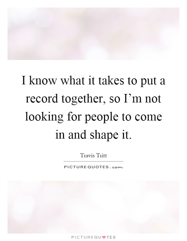 I know what it takes to put a record together, so I'm not looking for people to come in and shape it Picture Quote #1