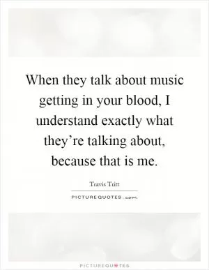When they talk about music getting in your blood, I understand exactly what they’re talking about, because that is me Picture Quote #1