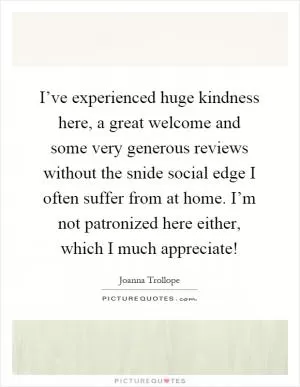 I’ve experienced huge kindness here, a great welcome and some very generous reviews without the snide social edge I often suffer from at home. I’m not patronized here either, which I much appreciate! Picture Quote #1