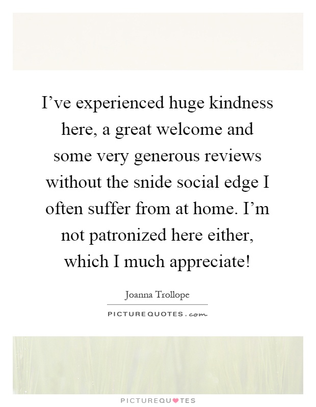 I've experienced huge kindness here, a great welcome and some very generous reviews without the snide social edge I often suffer from at home. I'm not patronized here either, which I much appreciate! Picture Quote #1