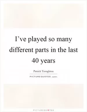 I’ve played so many different parts in the last 40 years Picture Quote #1