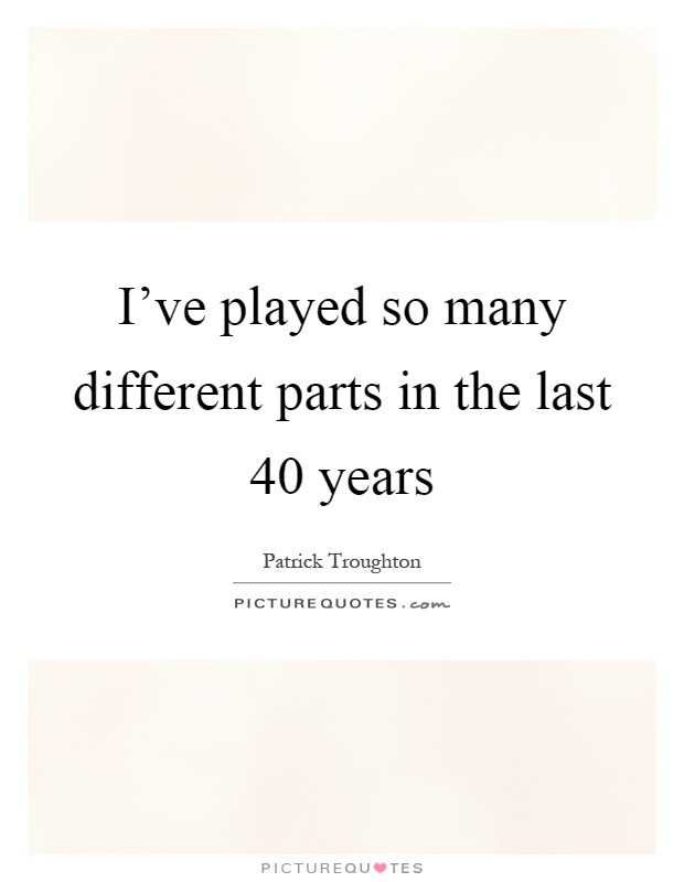 I've played so many different parts in the last 40 years Picture Quote #1