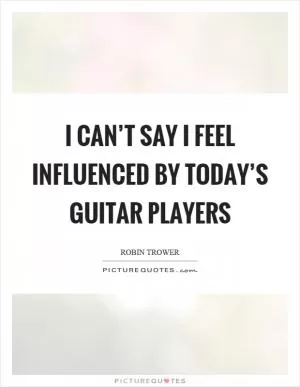 I can’t say I feel influenced by today’s guitar players Picture Quote #1
