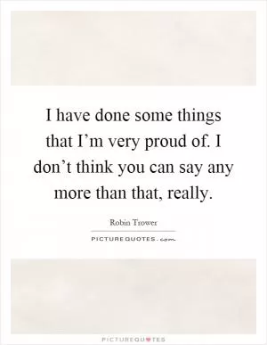 I have done some things that I’m very proud of. I don’t think you can say any more than that, really Picture Quote #1