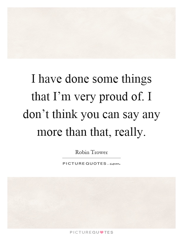 I have done some things that I'm very proud of. I don't think you can say any more than that, really Picture Quote #1