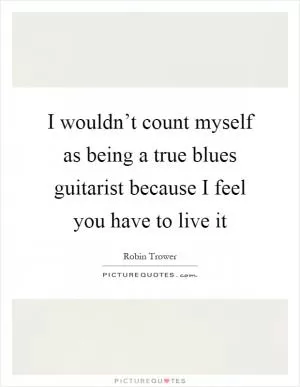 I wouldn’t count myself as being a true blues guitarist because I feel you have to live it Picture Quote #1
