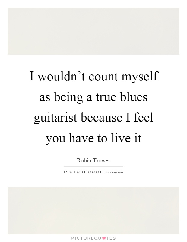 I wouldn't count myself as being a true blues guitarist because I feel you have to live it Picture Quote #1