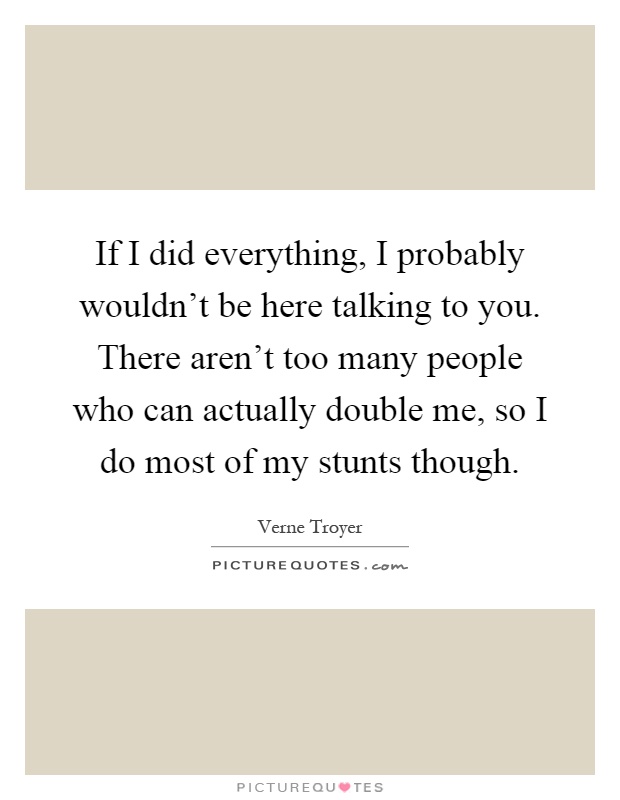If I did everything, I probably wouldn't be here talking to you. There aren't too many people who can actually double me, so I do most of my stunts though Picture Quote #1