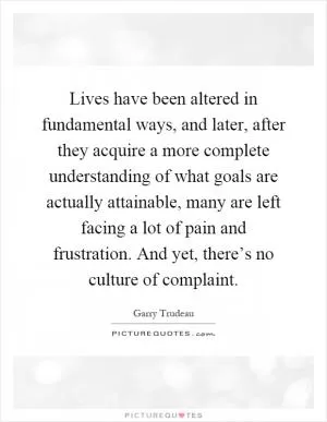 Lives have been altered in fundamental ways, and later, after they acquire a more complete understanding of what goals are actually attainable, many are left facing a lot of pain and frustration. And yet, there’s no culture of complaint Picture Quote #1
