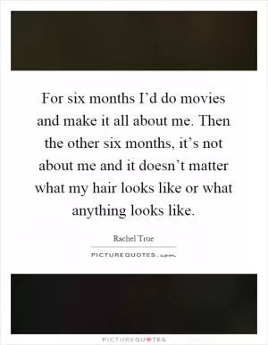 For six months I’d do movies and make it all about me. Then the other six months, it’s not about me and it doesn’t matter what my hair looks like or what anything looks like Picture Quote #1