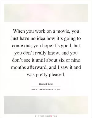 When you work on a movie, you just have no idea how it’s going to come out; you hope it’s good, but you don’t really know, and you don’t see it until about six or nine months afterward, and I saw it and was pretty pleased Picture Quote #1