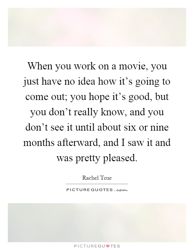 When you work on a movie, you just have no idea how it's going to come out; you hope it's good, but you don't really know, and you don't see it until about six or nine months afterward, and I saw it and was pretty pleased Picture Quote #1