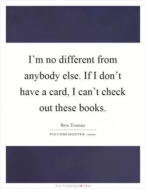 I’m no different from anybody else. If I don’t have a card, I can’t check out these books Picture Quote #1