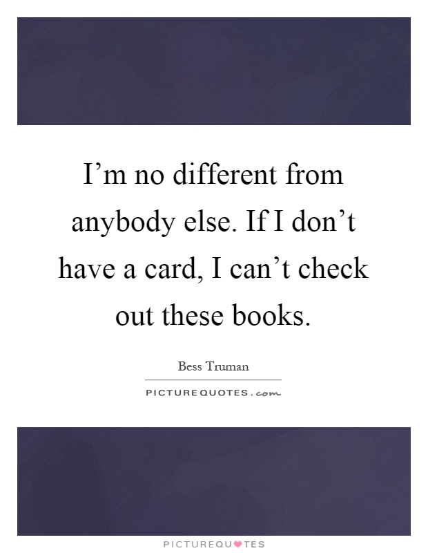 I'm no different from anybody else. If I don't have a card, I can't check out these books Picture Quote #1
