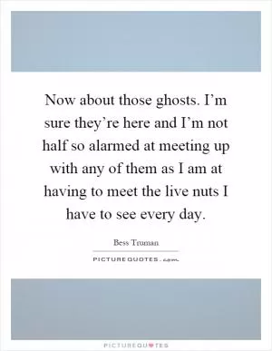 Now about those ghosts. I’m sure they’re here and I’m not half so alarmed at meeting up with any of them as I am at having to meet the live nuts I have to see every day Picture Quote #1