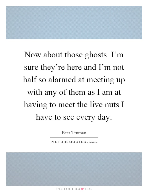 Now about those ghosts. I'm sure they're here and I'm not half so alarmed at meeting up with any of them as I am at having to meet the live nuts I have to see every day Picture Quote #1