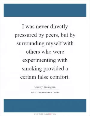 I was never directly pressured by peers, but by surrounding myself with others who were experimenting with smoking provided a certain false comfort Picture Quote #1