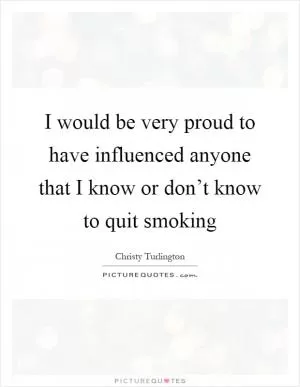 I would be very proud to have influenced anyone that I know or don’t know to quit smoking Picture Quote #1