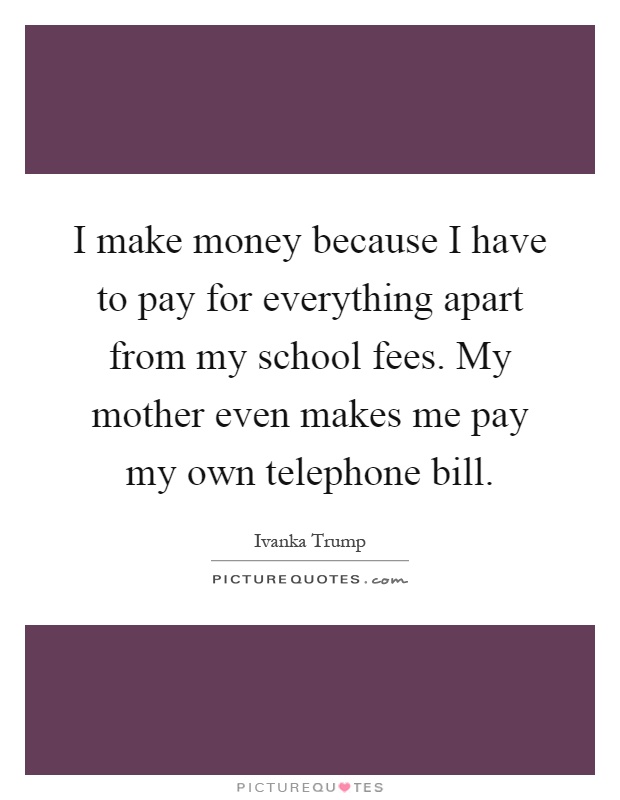 I make money because I have to pay for everything apart from my school fees. My mother even makes me pay my own telephone bill Picture Quote #1
