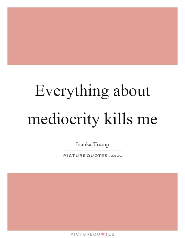Everything about mediocrity kills me Picture Quote #1