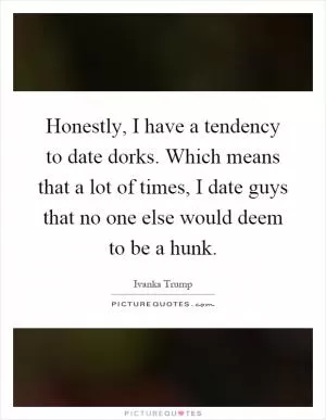 Honestly, I have a tendency to date dorks. Which means that a lot of times, I date guys that no one else would deem to be a hunk Picture Quote #1
