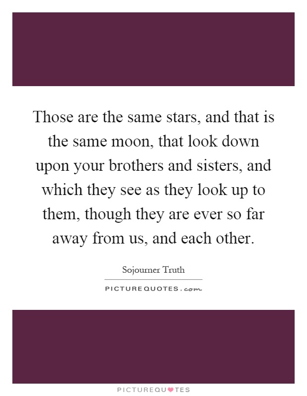 Those are the same stars, and that is the same moon, that look down upon your brothers and sisters, and which they see as they look up to them, though they are ever so far away from us, and each other Picture Quote #1