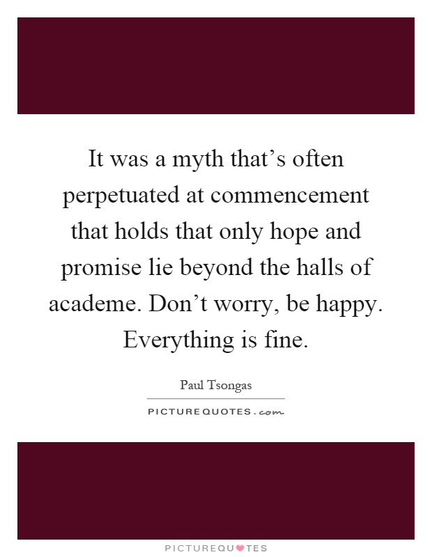 It was a myth that's often perpetuated at commencement that holds that only hope and promise lie beyond the halls of academe. Don't worry, be happy. Everything is fine Picture Quote #1